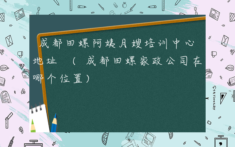 成都田螺阿姨月嫂培训中心地址 (成都田螺家政公司在哪个位置)